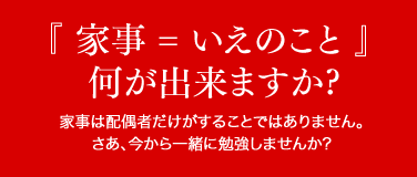 『 家事 = いえのこと 』何が出来ますか?家事は配偶者だけがすることではありません。さあ、今から一緒に勉強しませんか?